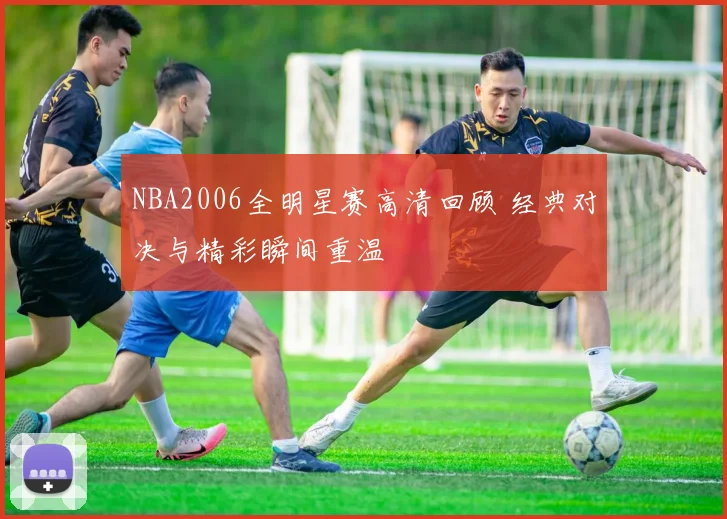 NBA2006全明星赛高清回顾 经典对决与精彩瞬间重温