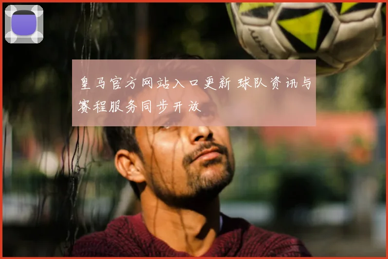 皇马官方网站入口更新 球队资讯与赛程服务同步开放