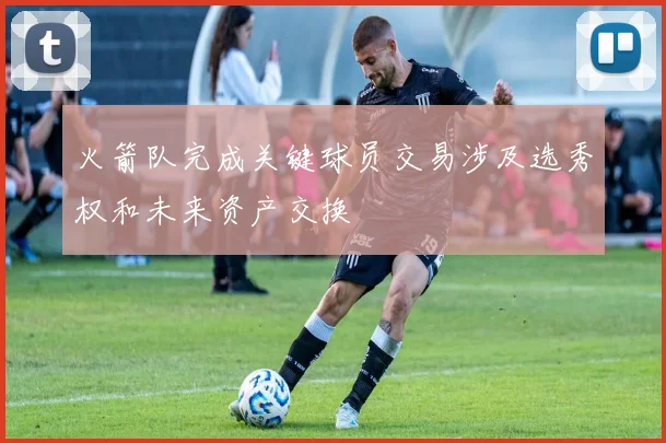火箭队完成关键球员交易涉及选秀权和未来资产交换