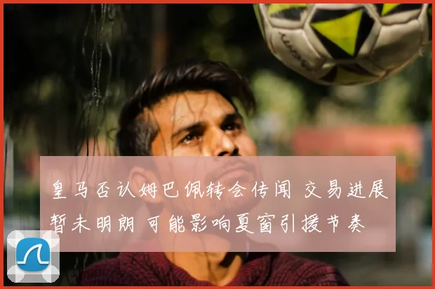 皇马否认姆巴佩转会传闻 交易进展暂未明朗 可能影响夏窗引援节奏