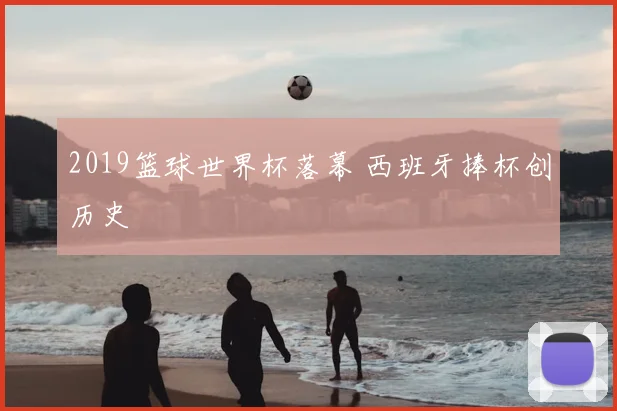 2019篮球世界杯落幕 西班牙捧杯创历史