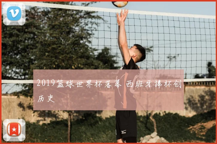 2019篮球世界杯落幕 西班牙捧杯创历史