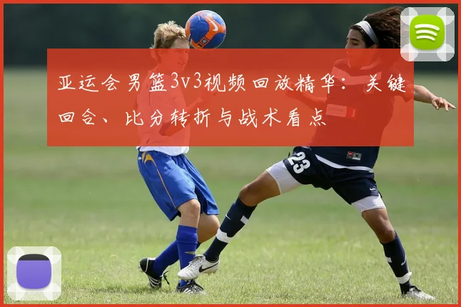 亚运会男篮3v3视频回放精华：关键回合、比分转折与战术看点