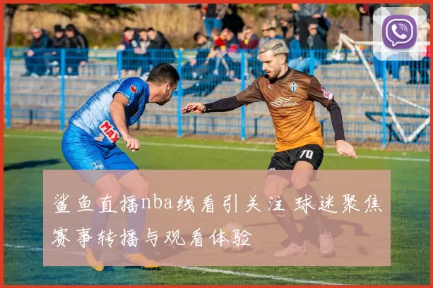 鲨鱼直播nba线看引关注 球迷聚焦赛事转播与观看体验