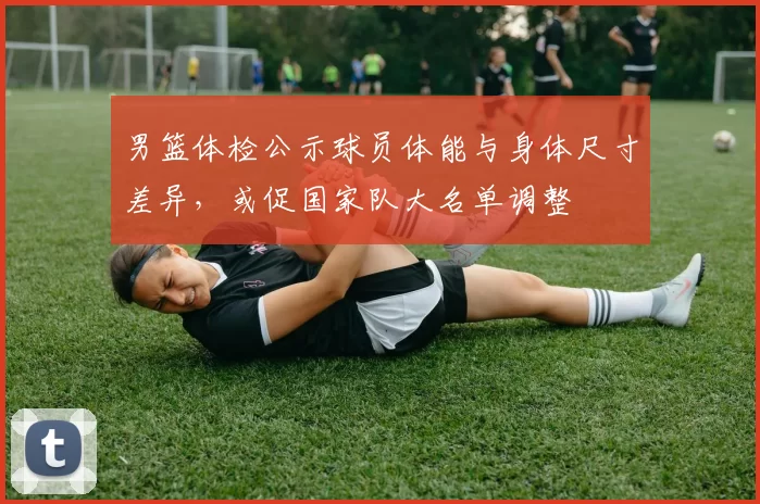 男篮体检公示球员体能与身体尺寸差异，或促国家队大名单调整