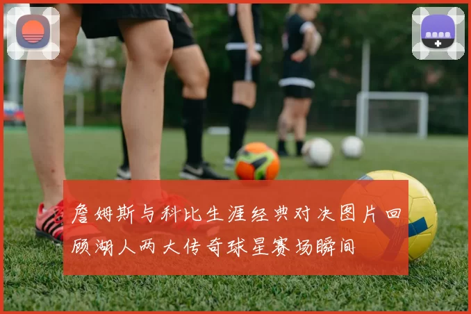 詹姆斯与科比生涯经典对决图片回顾湖人两大传奇球星赛场瞬间