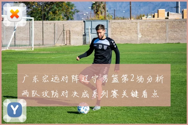 广东宏远对阵辽宁男篮第2场分析 两队攻防对决成系列赛关键看点