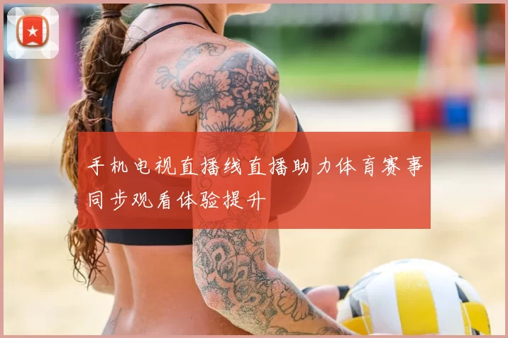 手机电视直播线直播助力体育赛事同步观看体验提升