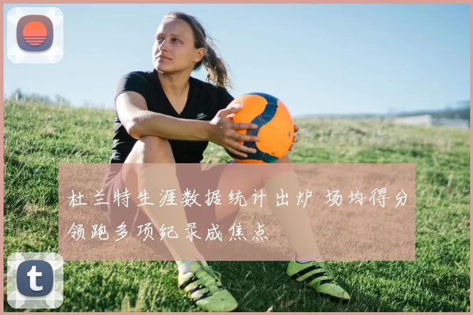 杜兰特生涯数据统计出炉 场均得分领跑多项纪录成焦点