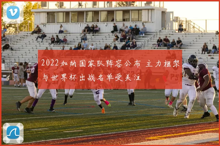 2022加纳国家队阵容公布 主力框架与世界杯出战名单受关注
