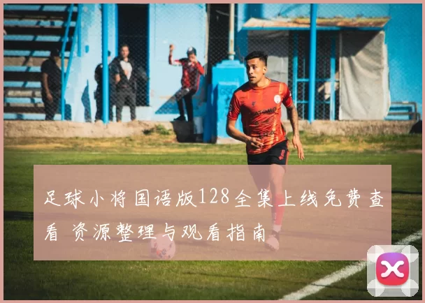 足球小将国语版128全集上线免费查看 资源整理与观看指南