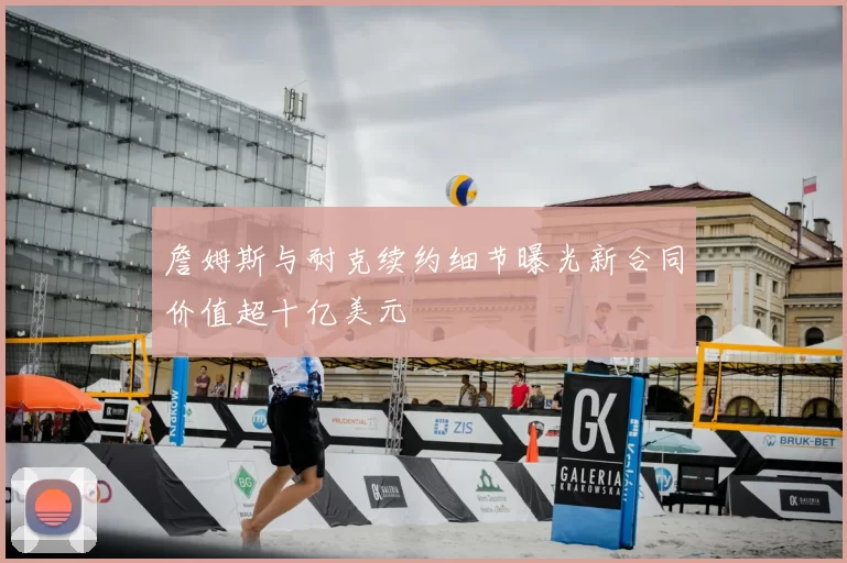詹姆斯与耐克续约细节曝光新合同价值超十亿美元