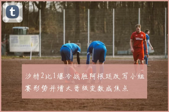 沙特2比1爆冷战胜阿根廷改写小组赛形势并增大晋级变数成焦点