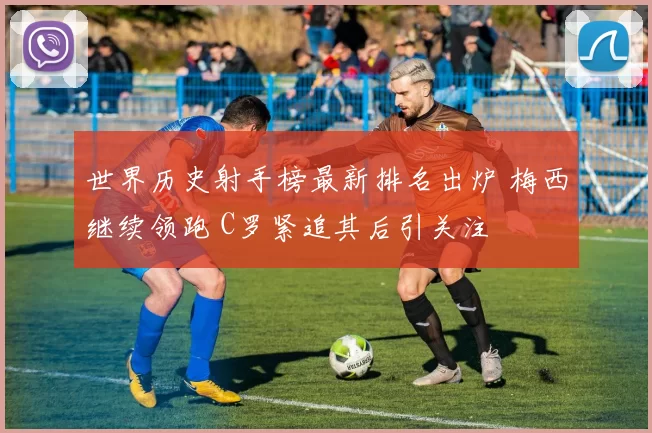 世界历史射手榜最新排名出炉 梅西继续领跑 C罗紧追其后引关注