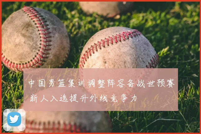 中国男篮集训调整阵容备战世预赛 新人入选提升外线竞争力