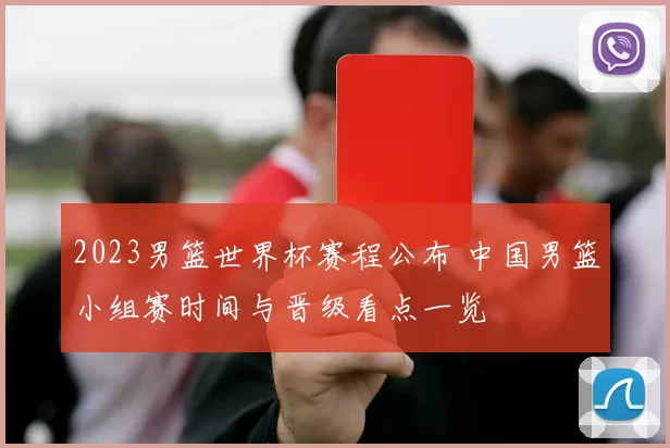 2023男篮世界杯赛程公布 中国男篮小组赛时间与晋级看点一览