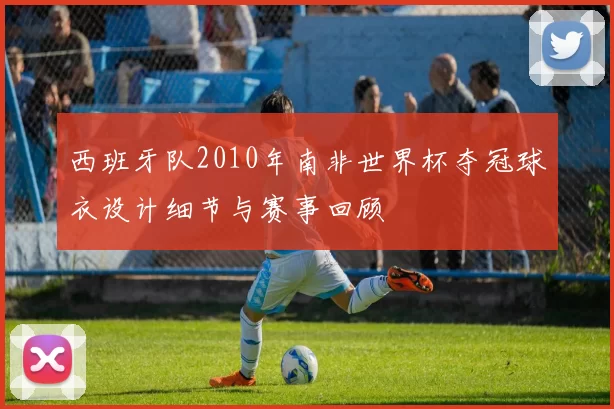 西班牙队2010年南非世界杯夺冠球衣设计细节与赛事回顾