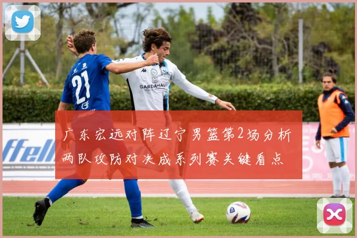 广东宏远对阵辽宁男篮第2场分析 两队攻防对决成系列赛关键看点