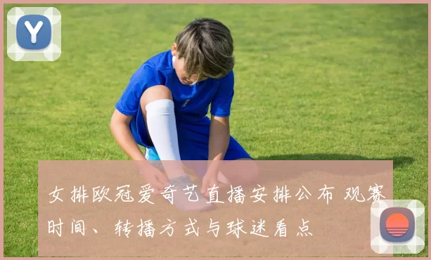 女排欧冠爱奇艺直播安排公布 观赛时间、转播方式与球迷看点