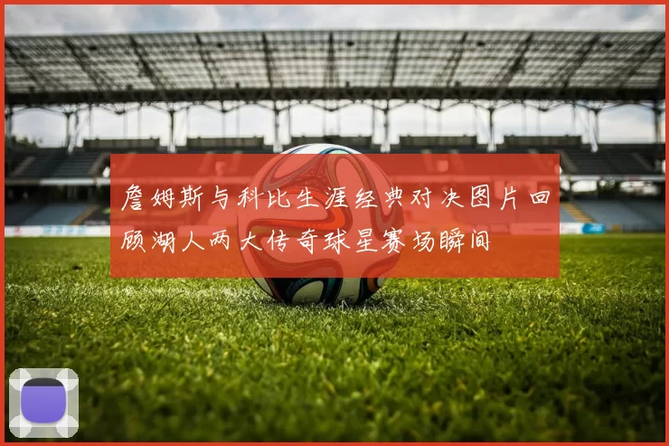 詹姆斯与科比生涯经典对决图片回顾湖人两大传奇球星赛场瞬间