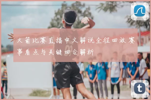火箭比赛直播中文解说全程回放 赛事看点与关键回合解析