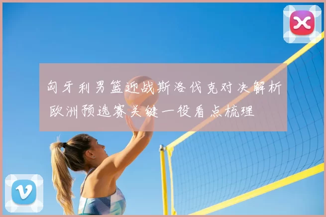 匈牙利男篮迎战斯洛伐克对决解析 欧洲预选赛关键一役看点梳理