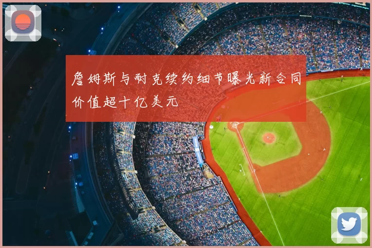 詹姆斯与耐克续约细节曝光新合同价值超十亿美元