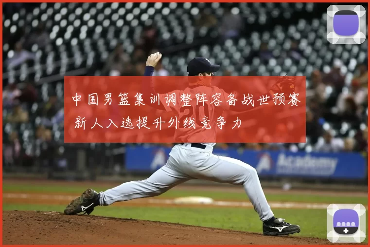 中国男篮集训调整阵容备战世预赛 新人入选提升外线竞争力