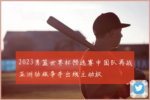 2023男篮世界杯预选赛中国队再战亚洲劲旅争夺出线主动权