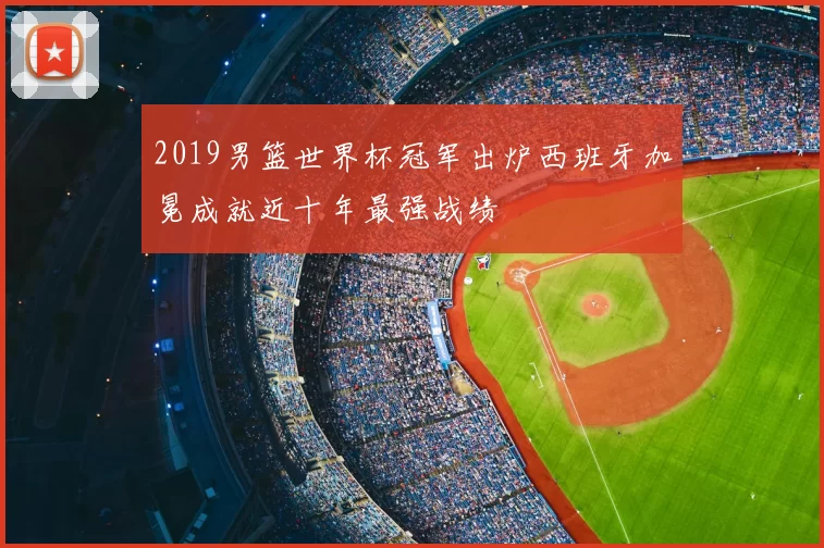 2019男篮世界杯冠军出炉西班牙加冕成就近十年最强战绩