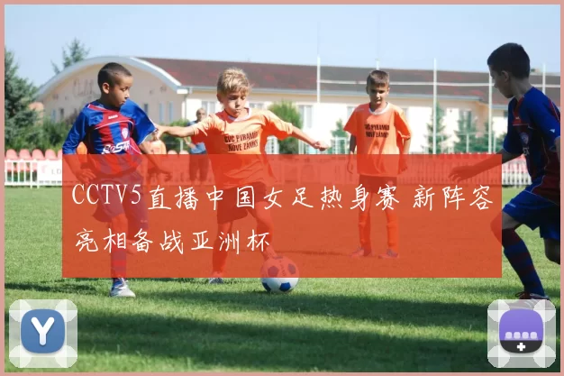 CCTV5直播中国女足热身赛 新阵容亮相备战亚洲杯