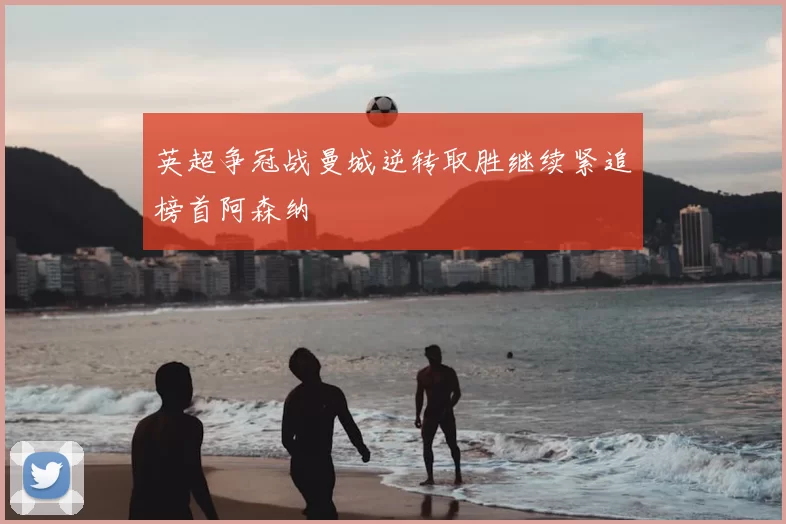 英超争冠战曼城逆转取胜继续紧追榜首阿森纳