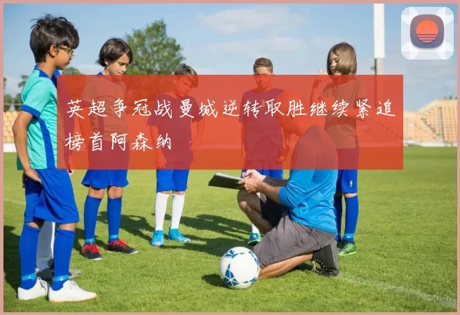 英超争冠战曼城逆转取胜继续紧追榜首阿森纳