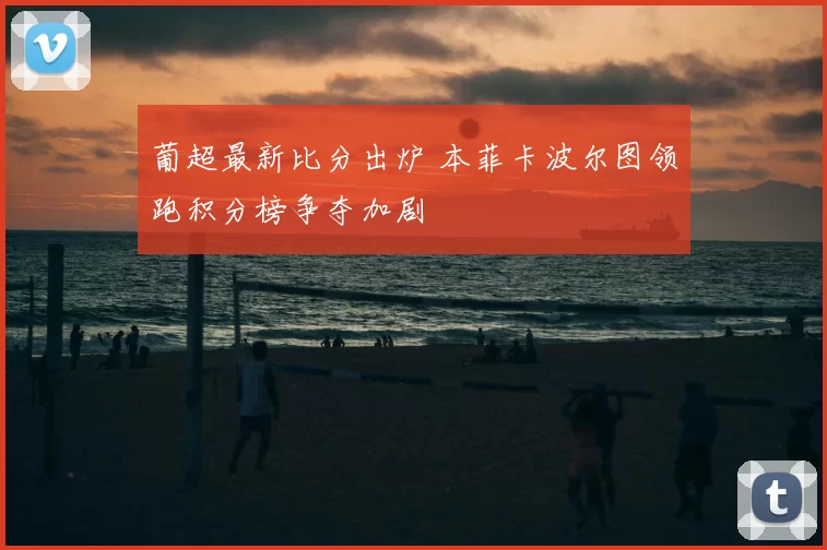葡超最新比分出炉 本菲卡波尔图领跑积分榜争夺加剧