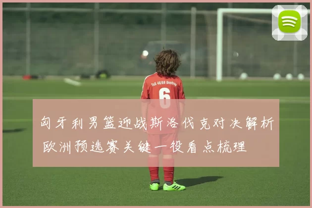 匈牙利男篮迎战斯洛伐克对决解析 欧洲预选赛关键一役看点梳理