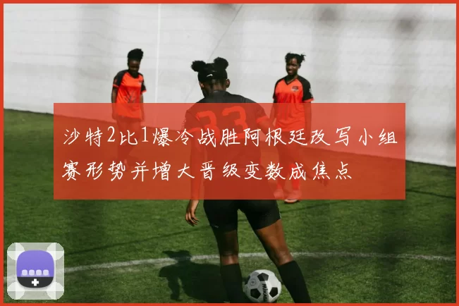 沙特2比1爆冷战胜阿根廷改写小组赛形势并增大晋级变数成焦点