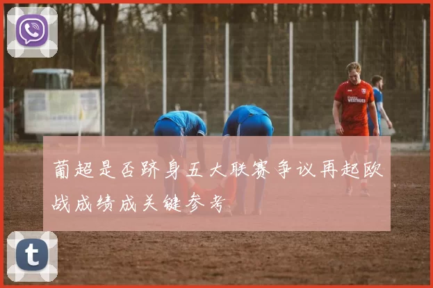 葡超是否跻身五大联赛争议再起欧战成绩成关键参考