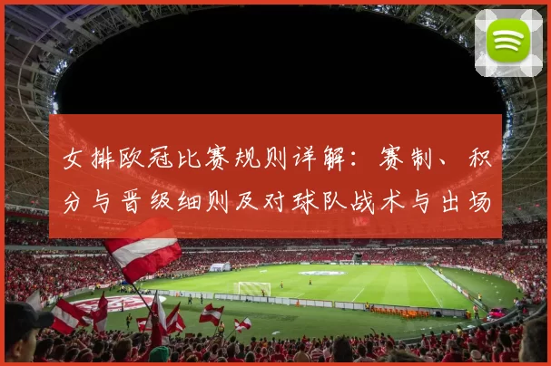 女排欧冠比赛规则详解：赛制、积分与晋级细则及对球队战术与出场影响