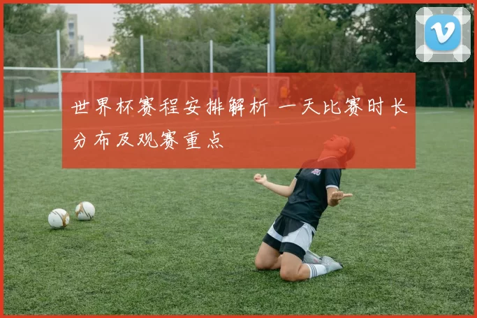 世界杯赛程安排解析 一天比赛时长分布及观赛重点