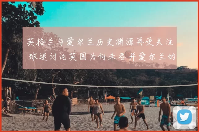 英格兰与爱尔兰历史渊源再受关注 球迷讨论英国为何未吞并爱尔兰的背景