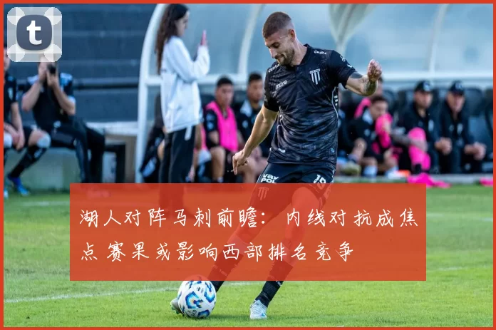 湖人对阵马刺前瞻：内线对抗成焦点 赛果或影响西部排名竞争