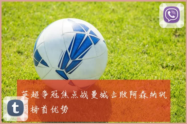 英超争冠焦点战曼城击败阿森纳巩固榜首优势