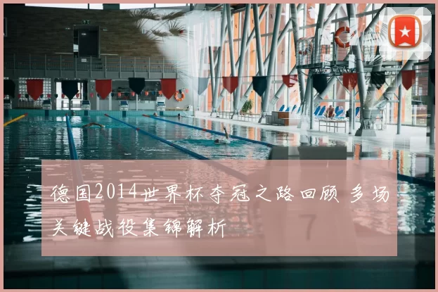 德国2014世界杯夺冠之路回顾 多场关键战役集锦解析
