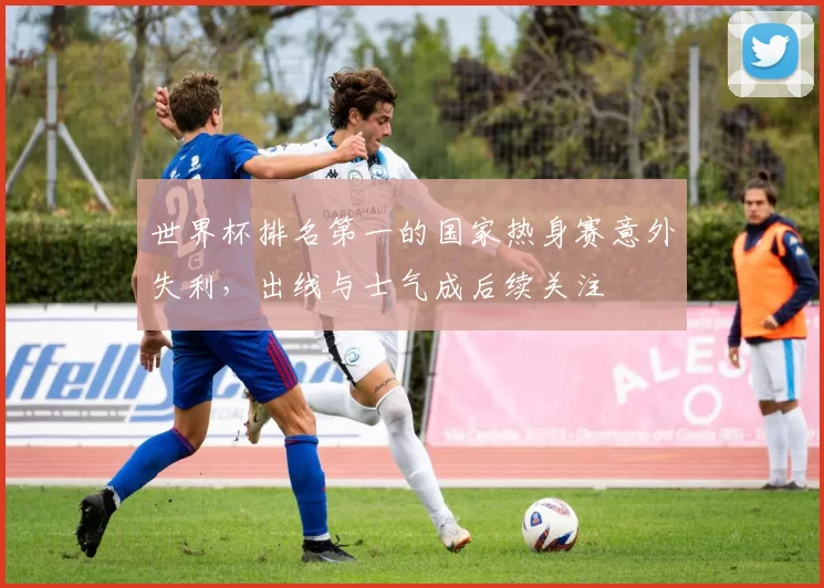 世界杯排名第一的国家热身赛意外失利，出线与士气成后续关注