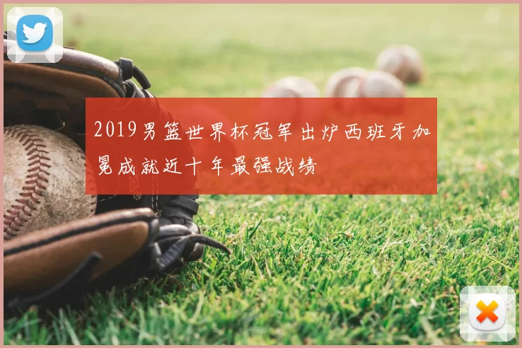 2019男篮世界杯冠军出炉西班牙加冕成就近十年最强战绩
