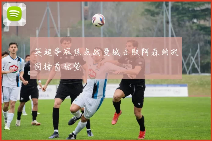 英超争冠焦点战曼城击败阿森纳巩固榜首优势
